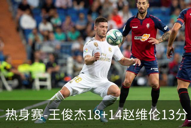 热身赛-王俊杰18+14赵维伦13分 中国男篮险胜FMP拉德尼基